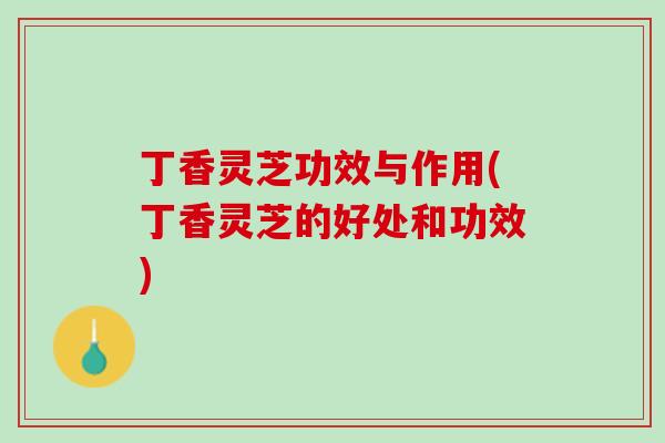 丁香灵芝功效与作用(丁香灵芝的好处和功效)
