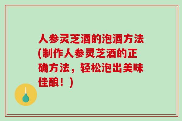 人参灵芝酒的泡酒方法(制作人参灵芝酒的正确方法，轻松泡出美味佳酿！)