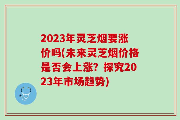 2023年灵芝烟要涨价吗(未来灵芝烟价格是否会上涨？探究2023年市场趋势)