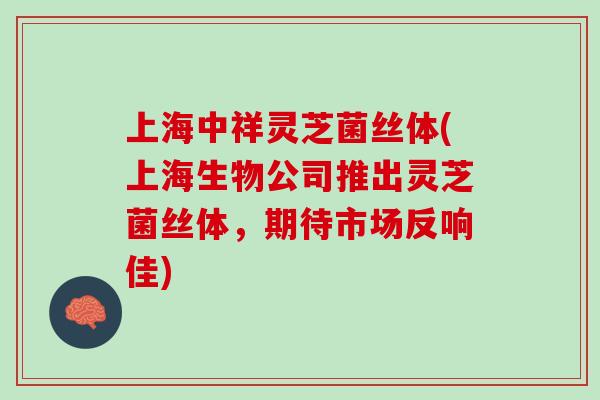 上海中祥灵芝菌丝体(上海生物公司推出灵芝菌丝体，期待市场反响佳)