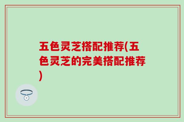 五色灵芝搭配推荐(五色灵芝的完美搭配推荐)