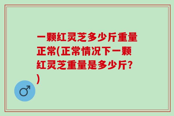 一颗红灵芝多少斤重量正常(正常情况下一颗红灵芝重量是多少斤？)