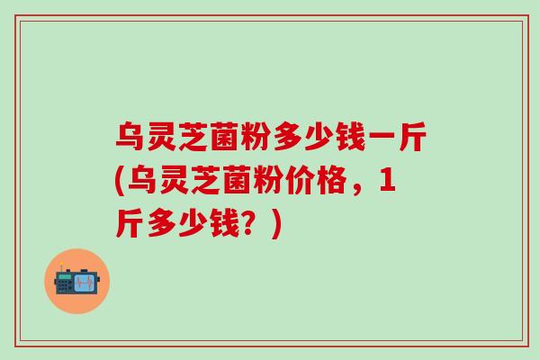 乌灵芝菌粉多少钱一斤(乌灵芝菌粉价格，1斤多少钱？)