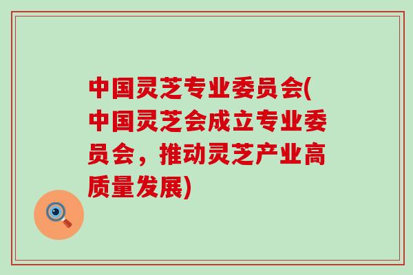 中国灵芝专业委员会(中国灵芝会成立专业委员会，推动灵芝产业高质量发展)