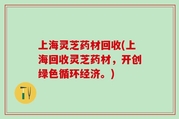 上海灵芝药材回收(上海回收灵芝药材，开创绿色循环经济。)
