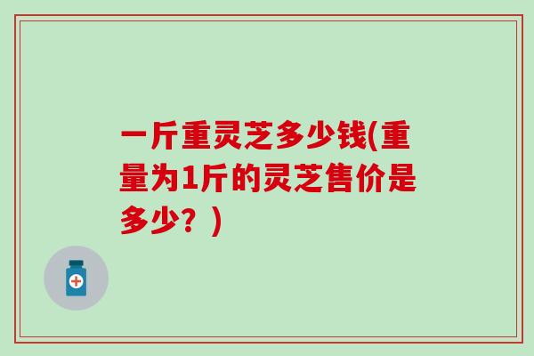 一斤重灵芝多少钱(重量为1斤的灵芝售价是多少？)