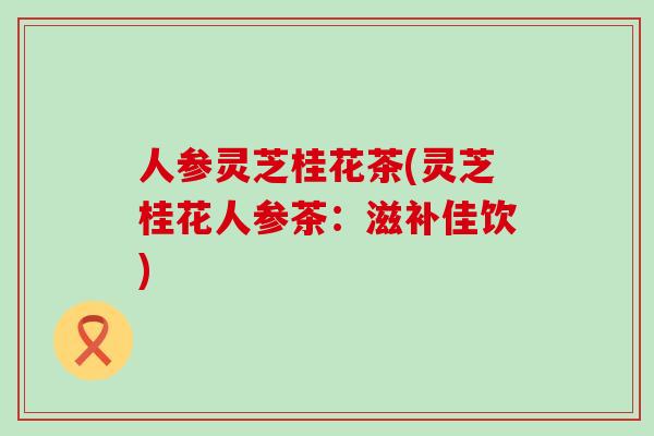 人参灵芝桂花茶(灵芝桂花人参茶：滋补佳饮)