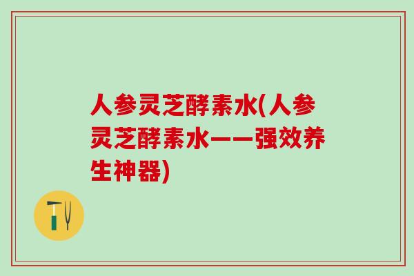 人参灵芝酵素水(人参灵芝酵素水——强效养生神器)