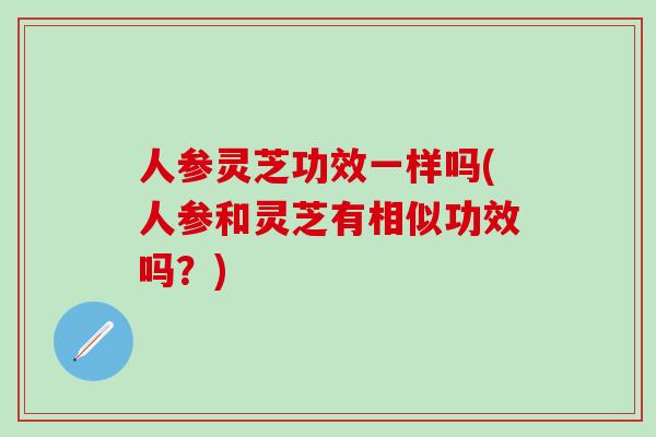 人参灵芝功效一样吗(人参和灵芝有相似功效吗？)