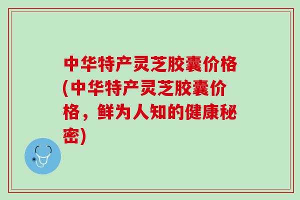 中华特产灵芝胶囊价格(中华特产灵芝胶囊价格，鲜为人知的健康秘密)