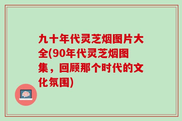 九十年代灵芝烟图片大全(90年代灵芝烟图集，回顾那个时代的文化氛围)