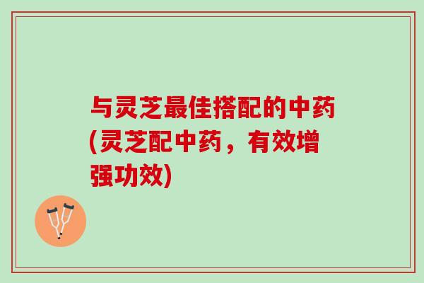 与灵芝最佳搭配的中药(灵芝配中药，有效增强功效)