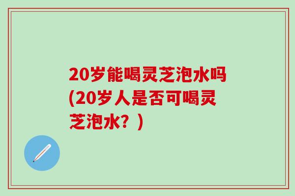 20岁能喝灵芝泡水吗(20岁人是否可喝灵芝泡水？)