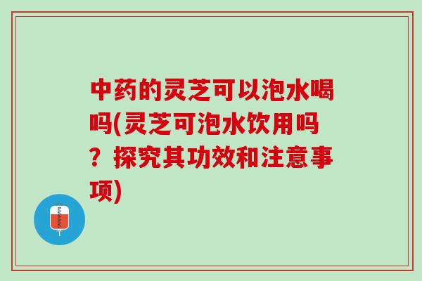 中药的灵芝可以泡水喝吗(灵芝可泡水饮用吗？探究其功效和注意事项)