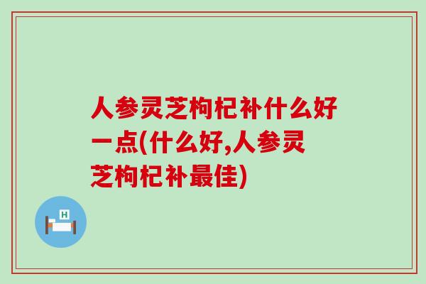 人参灵芝枸杞补什么好一点(什么好,人参灵芝枸杞补最佳)