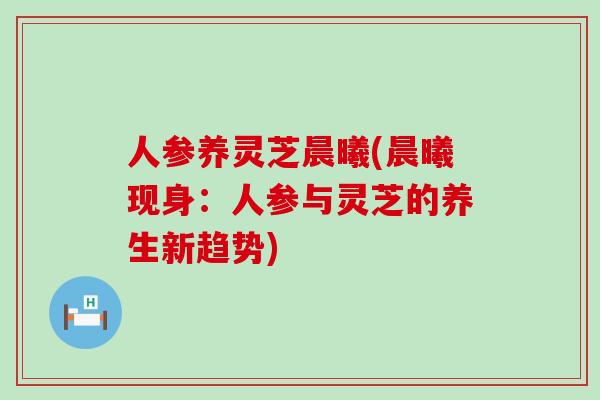 人参养灵芝晨曦(晨曦现身：人参与灵芝的养生新趋势)