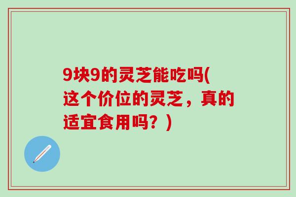 9块9的灵芝能吃吗(这个价位的灵芝，真的适宜食用吗？)