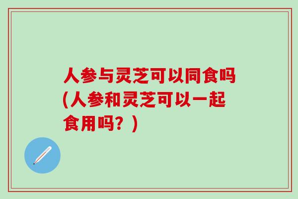 人参与灵芝可以同食吗(人参和灵芝可以一起食用吗？)