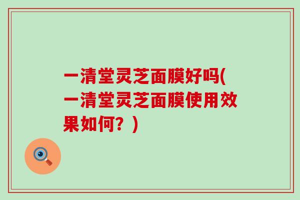 一清堂灵芝面膜好吗(一清堂灵芝面膜使用效果如何？)