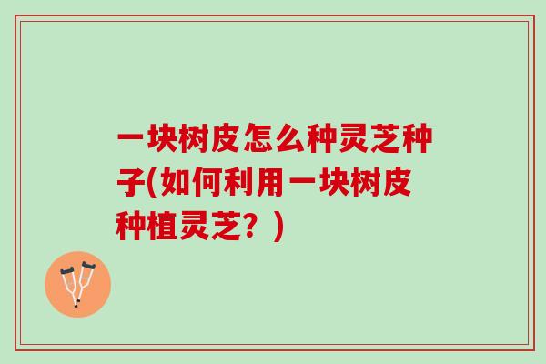 一块树皮怎么种灵芝种子(如何利用一块树皮种植灵芝？)