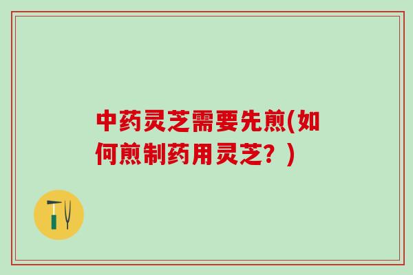 中药灵芝需要先煎(如何煎制药用灵芝？)