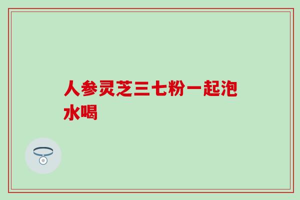 人参灵芝三七粉一起泡水喝