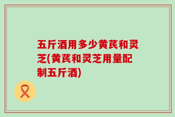 五斤酒用多少黄芪和灵芝(黄芪和灵芝用量配制五斤酒)