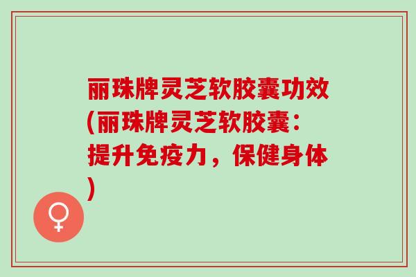 丽珠牌灵芝软胶囊功效(丽珠牌灵芝软胶囊：提升免疫力，保健身体)