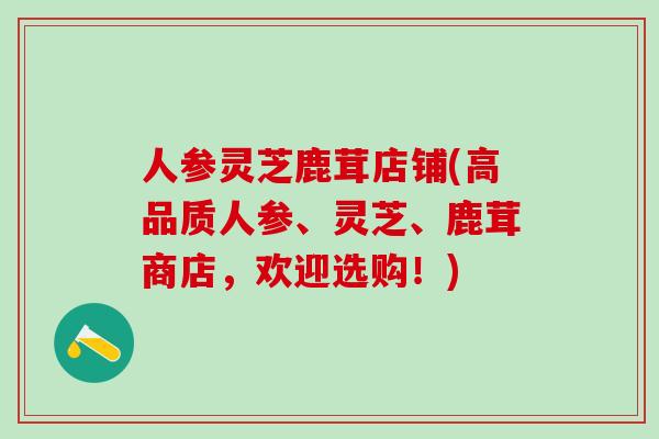 人参灵芝鹿茸店铺(高品质人参、灵芝、鹿茸商店，欢迎选购！)