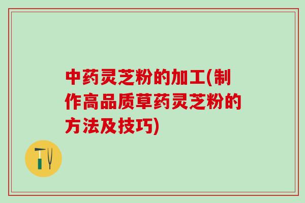 中药灵芝粉的加工(制作高品质草药灵芝粉的方法及技巧)