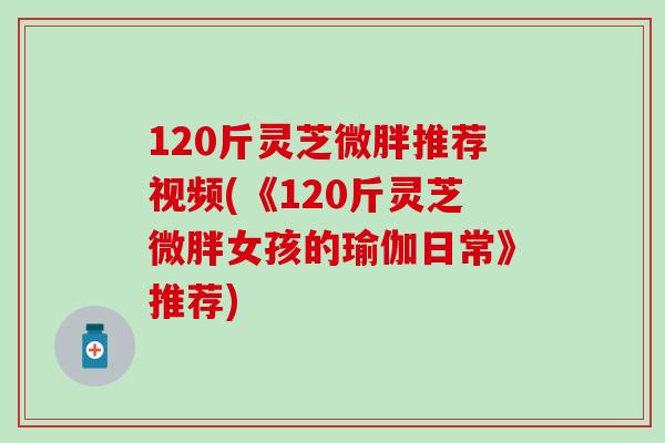 120斤灵芝微胖推荐视频(《120斤灵芝微胖女孩的瑜伽日常》推荐)
