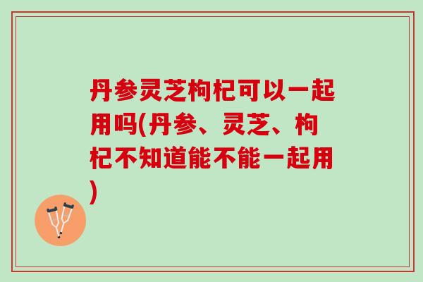 丹参灵芝枸杞可以一起用吗(丹参、灵芝、枸杞不知道能不能一起用)