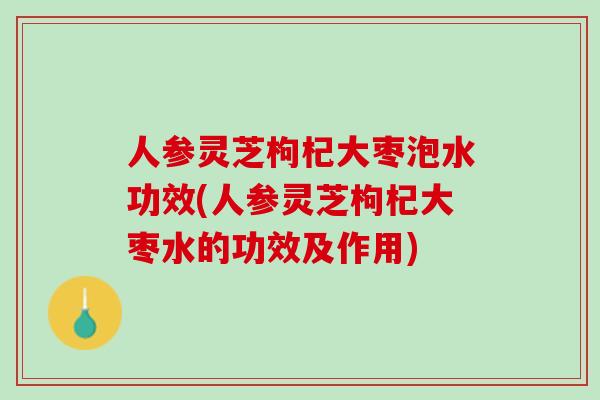 人参灵芝枸杞大枣泡水功效(人参灵芝枸杞大枣水的功效及作用)