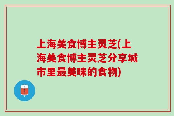 上海美食博主灵芝(上海美食博主灵芝分享城市里最美味的食物)
