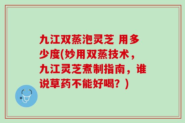 九江双蒸泡灵芝 用多少度(妙用双蒸技术，九江灵芝煮制指南，谁说草药不能好喝？)