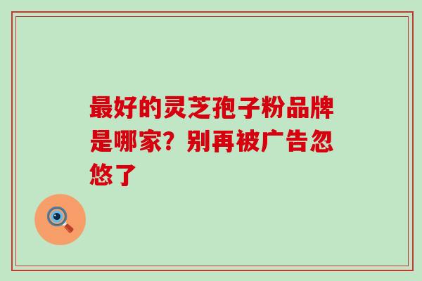 最好的灵芝孢子粉品牌是哪家？别再被广告忽悠了