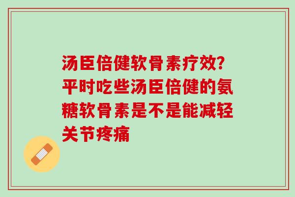 汤臣倍健软骨素疗效?平时吃些汤臣倍健的氨糖软骨素是不是能减轻关节 汤臣倍健软骨素疗效?平时吃些汤臣倍健的氨糖软骨素是不是能减轻关节