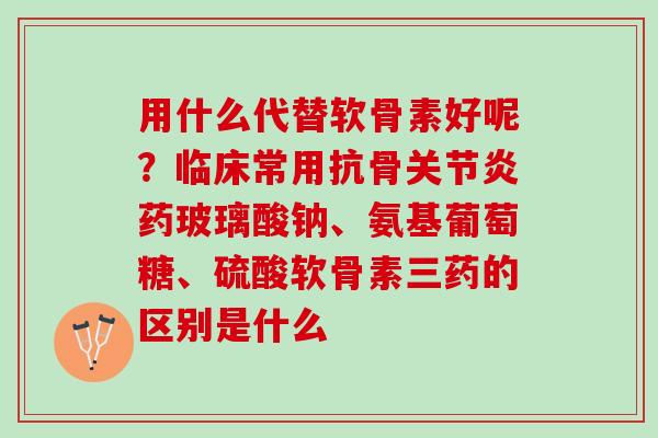 用什么代替软骨素好呢？临床常用抗骨关节炎药玻璃酸钠、氨基葡萄糖、硫酸软骨素三药的区别是什么