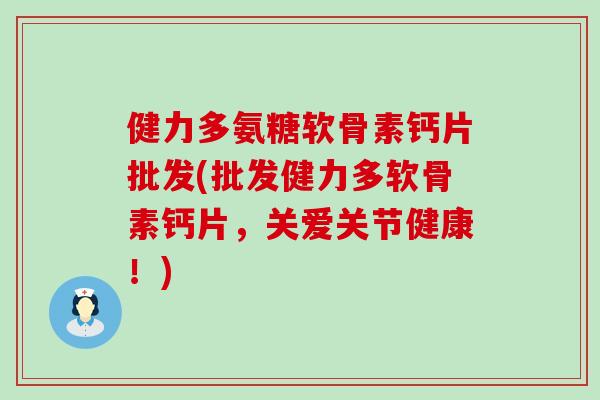 健力多氨糖软骨素钙片批发(批发健力多软骨素钙片，关爱关节健康！)