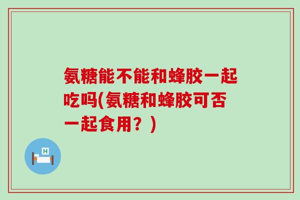 氨糖能不能和蜂胶一起吃吗(氨糖和蜂胶可否一起食用？)