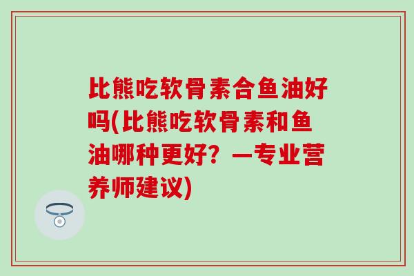 比熊吃软骨素合鱼油好吗(比熊吃软骨素和鱼油哪种更好？—专业营养师建议)