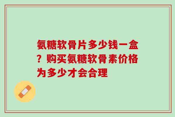 氨糖软骨片多少钱一盒？购买氨糖软骨素价格为多少才会合理