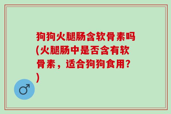 狗狗火腿肠含软骨素吗(火腿肠中是否含有软骨素，适合狗狗食用？)