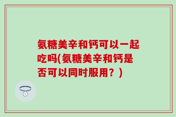 氨糖美辛和钙可以一起吃吗(氨糖美辛和钙是否可以同时服用？)
