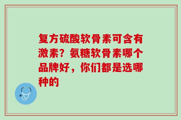 复方硫酸软骨素可含有激素？氨糖软骨素哪个品牌好，你们都是选哪种的