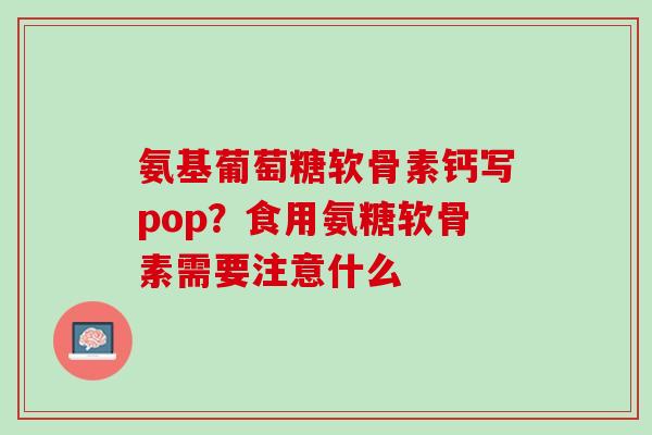 氨基葡萄糖软骨素钙写pop？食用氨糖软骨素需要注意什么