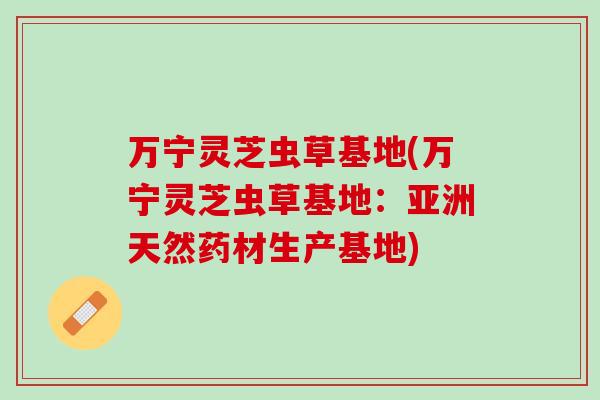 万宁灵芝虫草基地(万宁灵芝虫草基地：亚洲天然药材生产基地)