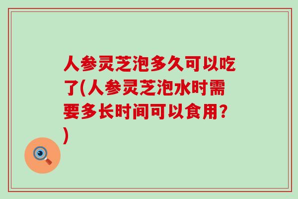 人参灵芝泡多久可以吃了(人参灵芝泡水时需要多长时间可以食用？)