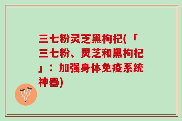 三七粉灵芝黑枸杞(「三七粉、灵芝和黑枸杞」:加强身体免疫系统神器) 三七粉灵芝黑枸杞(「三七粉、灵芝和黑枸杞」:加强身体免疫系统神器)