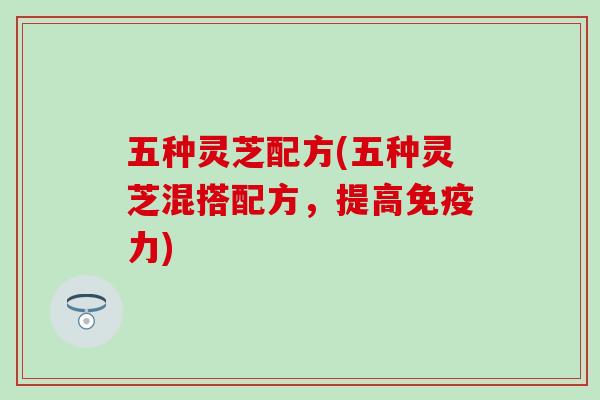 五种灵芝配方(五种灵芝混搭配方，提高免疫力)